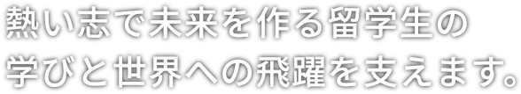 熱い志で未来を作る留学生の学びと世界への飛躍を支えます。